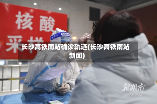 长沙高铁南站确诊轨迹(长沙高铁南站新闻)-第2张图片