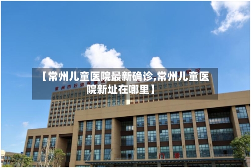 【常州儿童医院最新确诊,常州儿童医院新址在哪里】-第3张图片