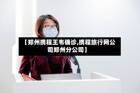 【郑州携程王韦确诊,携程旅行网公司郑州分公司】-第2张图片