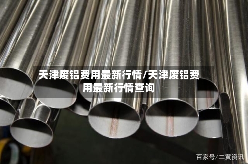 天津废铝费用最新行情/天津废铝费用最新行情查询