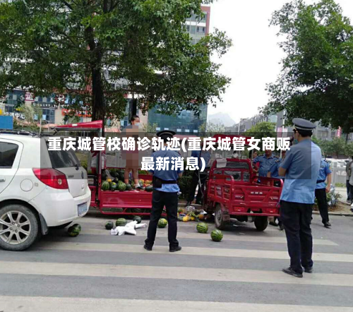 重庆城管校确诊轨迹(重庆城管女商贩最新消息)