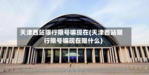 天津西站限行限号嘛现在(天津西站限行限号嘛现在限什么)-第2张图片