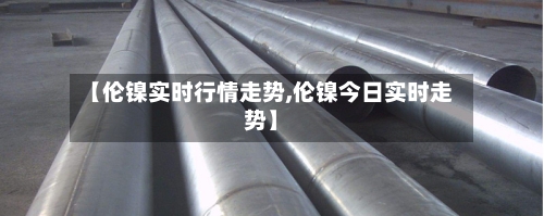 【伦镍实时行情走势,伦镍今日实时走势】
