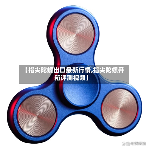 【指尖陀螺出口最新行情,指尖陀螺开箱评测视频】-第3张图片