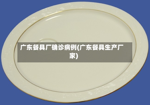 广东餐具厂确诊病例(广东餐具生产厂家)-第2张图片
