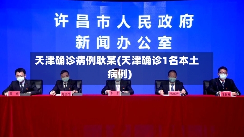 天津确诊病例耿某(天津确诊1名本土病例)-第3张图片