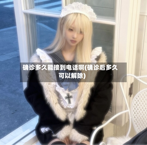 确诊多久能接到电话啊(确诊后多久可以解除)-第2张图片