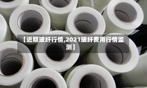 【近期玻纤行情,2021玻纤费用行情监测】