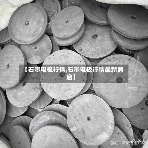 【石墨电极行情,石墨电极行情最新消息】
